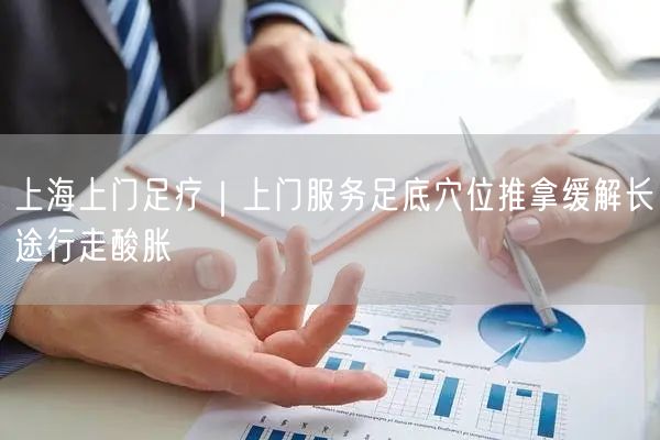 上海上门足疗｜上门服务足底穴位推拿缓解长途行走酸胀